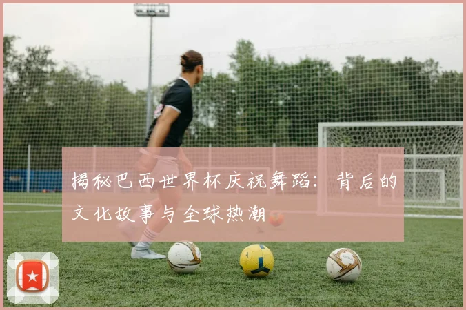 揭秘巴西世界杯庆祝舞蹈：背后的文化故事与全球热潮