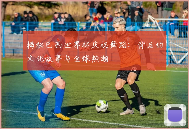揭秘巴西世界杯庆祝舞蹈：背后的文化故事与全球热潮