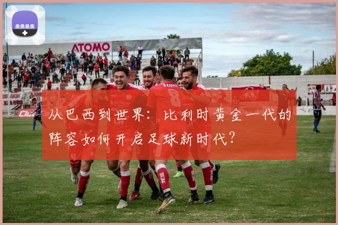 从巴西到世界：比利时黄金一代的阵容如何开启足球新时代？