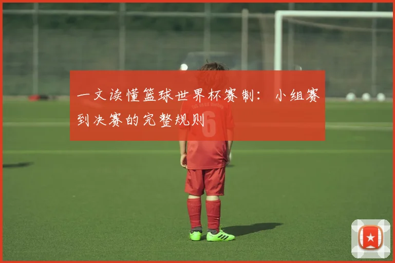 一文读懂篮球世界杯赛制:小组赛到决赛的完整规则