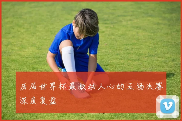 历届世界杯最激动人心的五场决赛深度复盘
