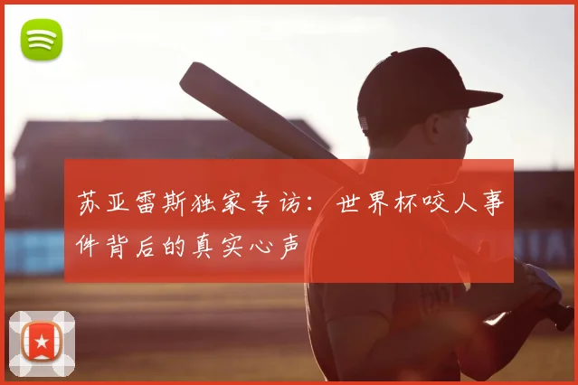 苏亚雷斯独家专访：世界杯咬人事件背后的真实心声
