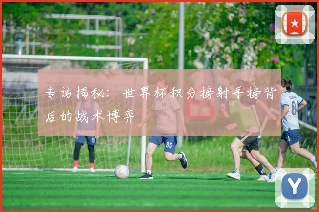 专访揭秘:世界杯积分榜射手榜背后的战术博弈