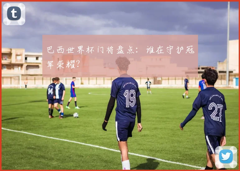 巴西世界杯门将盘点：谁在守护冠军荣耀？
