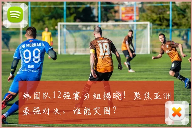 韩国队12强赛分组揭晓！聚焦亚洲豪强对决，谁能突围？