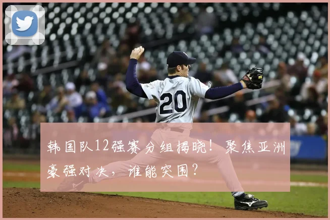 韩国队12强赛分组揭晓！聚焦亚洲豪强对决，谁能突围？