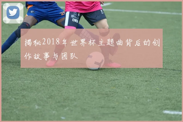 揭秘2018年世界杯主题曲背后的创作故事与团队