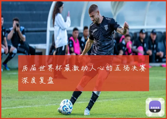 历届世界杯最激动人心的五场决赛深度复盘