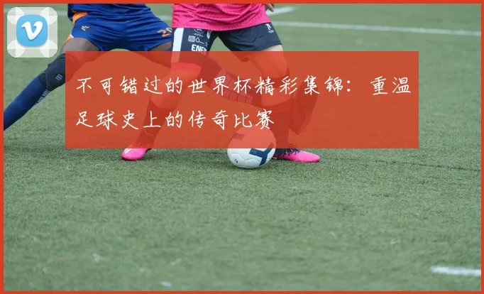 不可错过的世界杯精彩集锦:重温足球史上的传奇比赛
