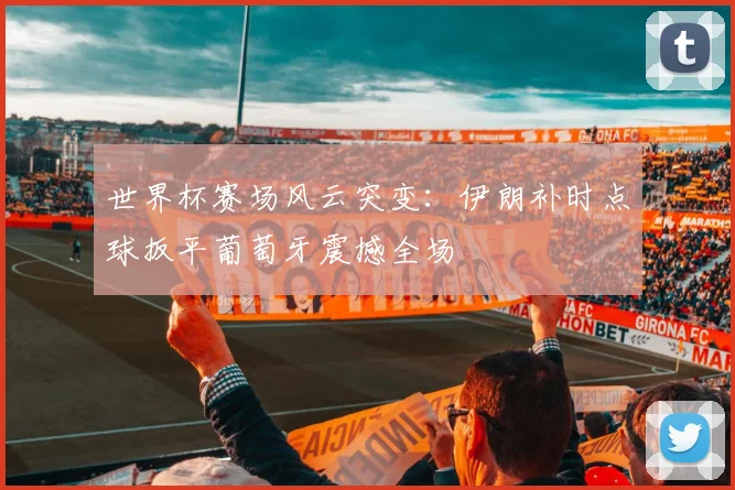 世界杯赛场风云突变:伊朗补时点球扳平葡萄牙震撼全场
