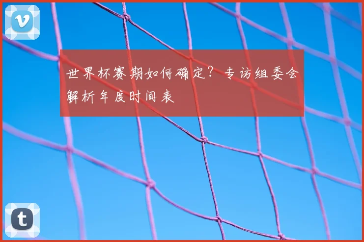 世界杯赛期如何确定？专访组委会解析年度时间表