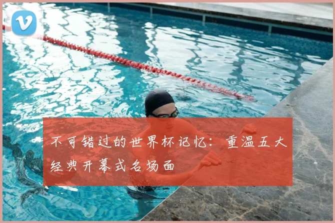 不可错过的世界杯记忆:重温五大经典开幕式名场面