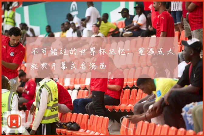 不可错过的世界杯记忆:重温五大经典开幕式名场面