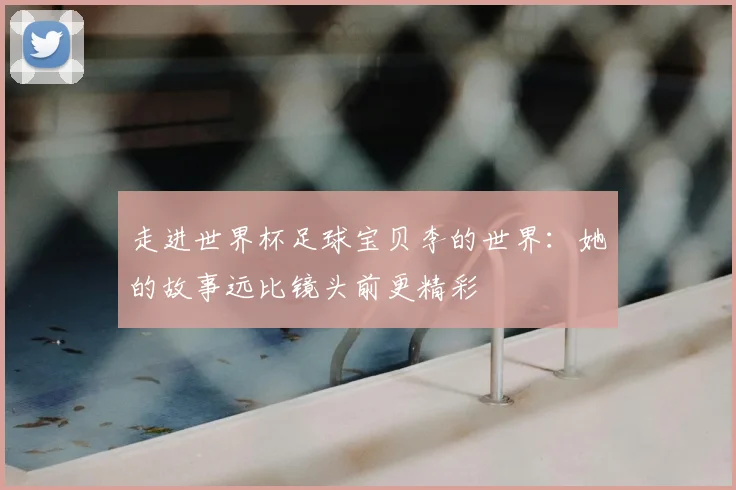 走进世界杯足球宝贝李的世界:她的故事远比镜头前更精彩