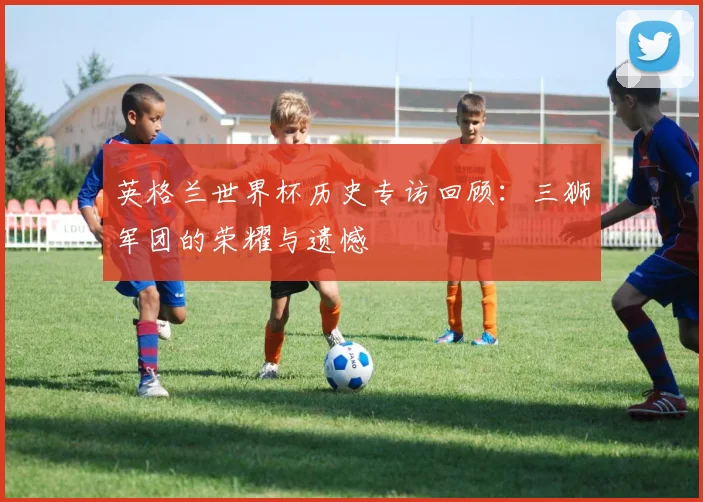 英格兰世界杯历史专访回顾:三狮军团的荣耀与遗憾