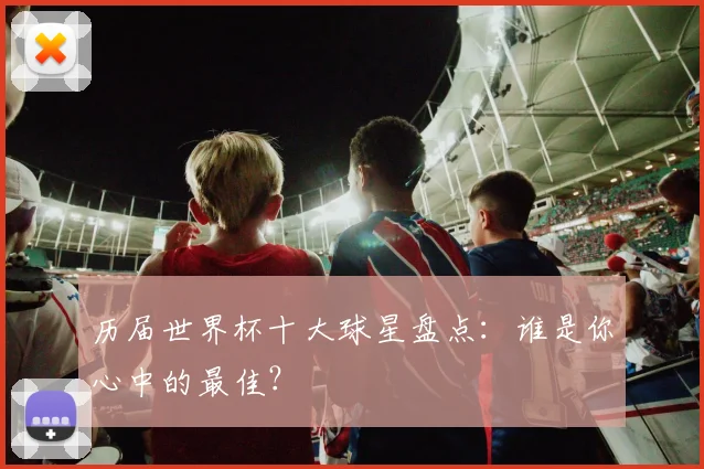 历届世界杯十大球星盘点:谁是你心中的最佳?