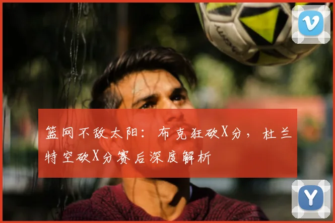 篮网不敌太阳：布克狂砍X分，杜兰特空砍X分赛后深度解析