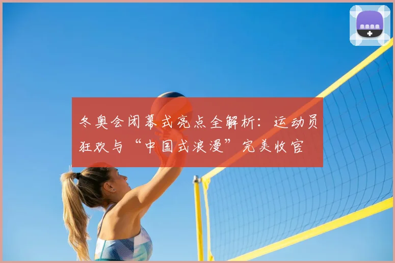 冬奥会闭幕式亮点全解析:运动员狂欢与“中国式浪漫”完美收官