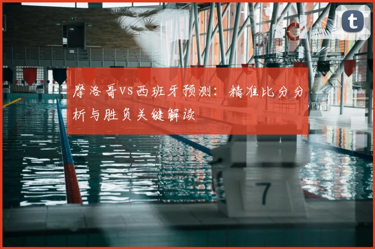 摩洛哥vs西班牙预测：精准比分分析与胜负关键解读