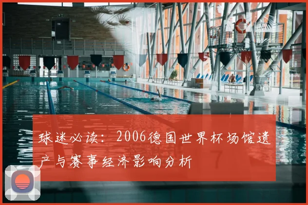 球迷必读：2006德国世界杯场馆遗产与赛事经济影响分析