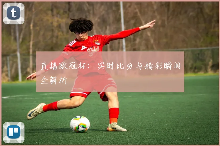 直播欧冠杯：实时比分与精彩瞬间全解析