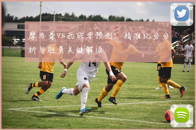摩洛哥vs西班牙预测：精准比分分析与胜负关键解读