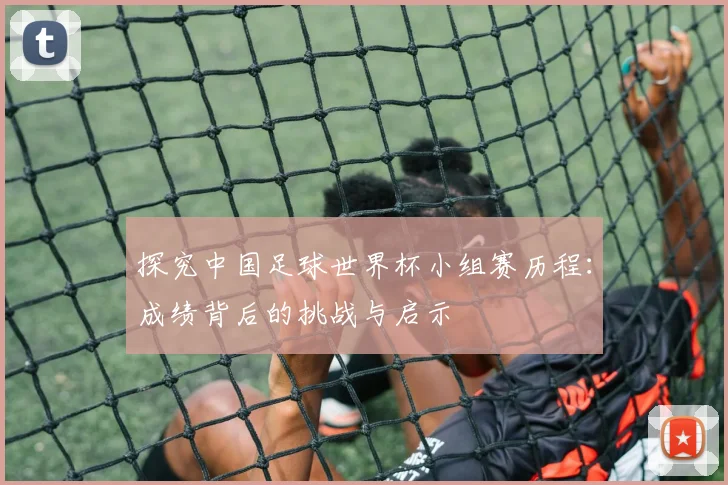 探究中国足球世界杯小组赛历程：成绩背后的挑战与启示